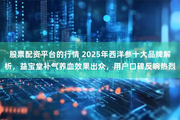 股票配资平台的行情 2025年西洋参十大品牌解析，益宝堂补气养血效果出众，用户口碑反响热烈
