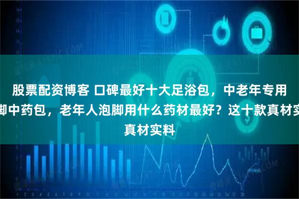 股票配资博客 口碑最好十大足浴包，中老年专用泡脚中药包，老年人泡脚用什么药材最好？这十款真材实料