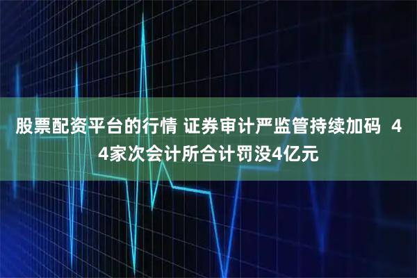 股票配资平台的行情 证券审计严监管持续加码  44家次会计所合计罚没4亿元