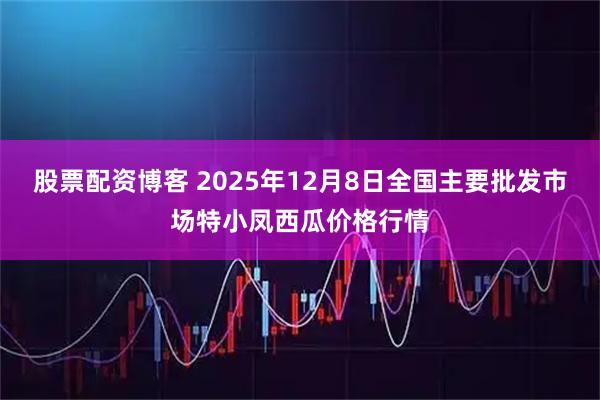 股票配资博客 2025年12月8日全国主要批发市场特小凤西瓜价格行情