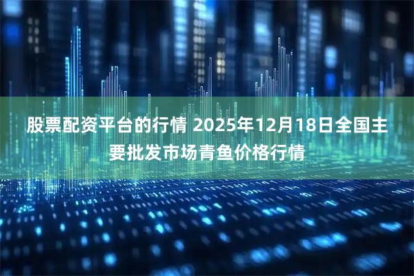股票配资平台的行情 2025年12月18日全国主要批发市场青鱼价格行情