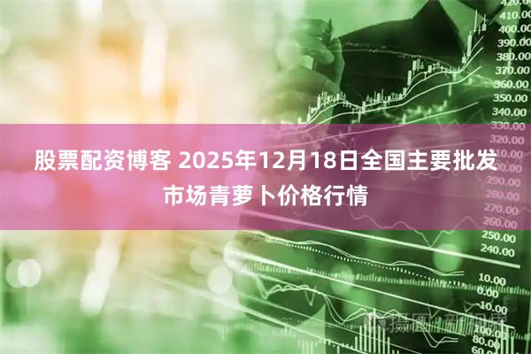 股票配资博客 2025年12月18日全国主要批发市场青萝卜价格行情