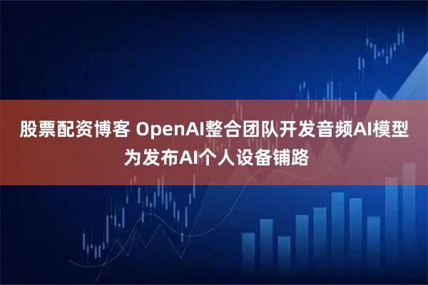 股票配资博客 OpenAI整合团队开发音频AI模型 为发布AI个人设备铺路