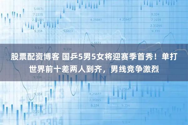 股票配资博客 国乒5男5女将迎赛季首秀！单打世界前十差两人到齐，男线竞争激烈