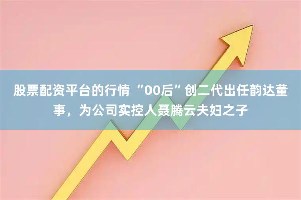 股票配资平台的行情 “00后”创二代出任韵达董事，为公司实控人聂腾云夫妇之子