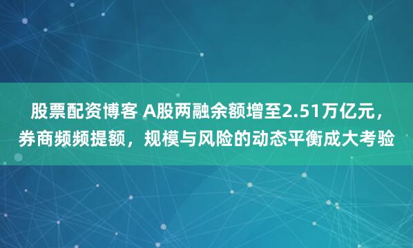 股票配资博客 A股两融余额增至2.51万亿元，券商频频提额，规模与风险的动态平衡成大考验