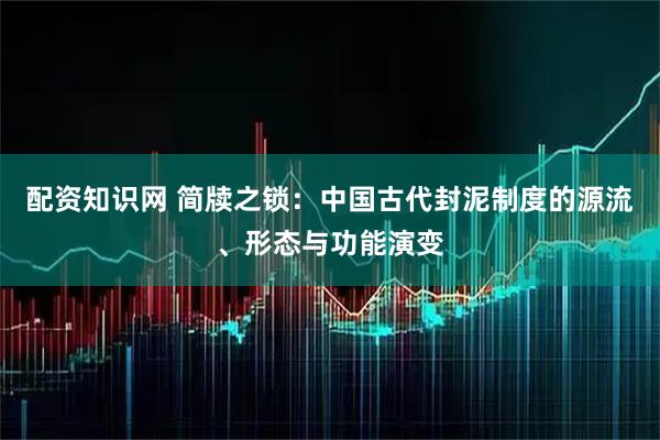 配资知识网 简牍之锁：中国古代封泥制度的源流、形态与功能演变