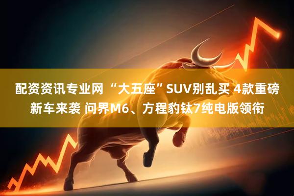 配资资讯专业网 “大五座”SUV别乱买 4款重磅新车来袭 问界M6、方程豹钛7纯电版领衔