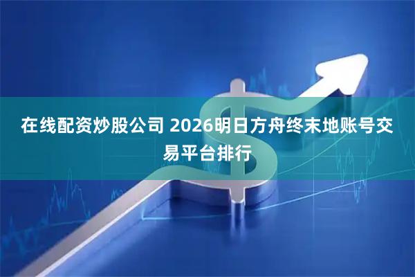 在线配资炒股公司 2026明日方舟终末地账号交易平台排行