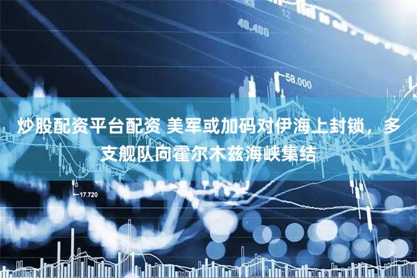 炒股配资平台配资 美军或加码对伊海上封锁，多支舰队向霍尔木兹海峡集结