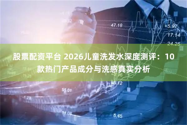 股票配资平台 2026儿童洗发水深度测评：10款热门产品成分与洗感真实分析
