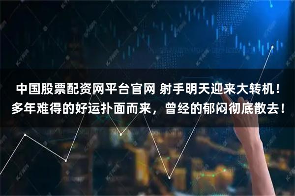 中国股票配资网平台官网 射手明天迎来大转机！多年难得的好运扑面而来，曾经的郁闷彻底散去！