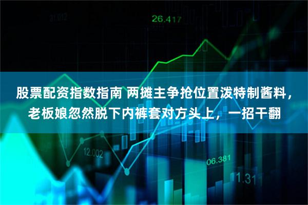 股票配资指数指南 两摊主争抢位置泼特制酱料，老板娘忽然脱下内裤套对方头上，一招干翻