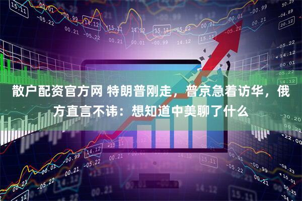 散户配资官方网 特朗普刚走，普京急着访华，俄方直言不讳：想知道中美聊了什么