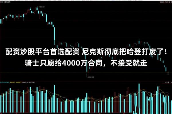 配资炒股平台首选配资 尼克斯彻底把哈登打废了！骑士只愿给4000万合同，不接受就走