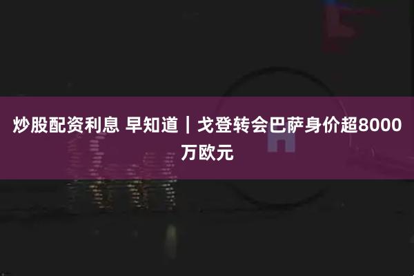 炒股配资利息 早知道｜戈登转会巴萨身价超8000万欧元