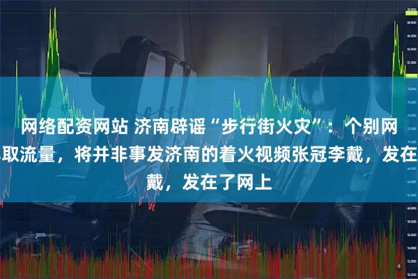 网络配资网站 济南辟谣“步行街火灾”：个别网民为博取流量，将并非事发济南的着火视频张冠李戴，发在了网上