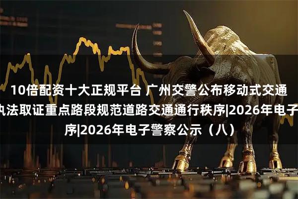 10倍配资十大正规平台 广州交警公布移动式交通技术监控设备执法取证重点路段规范道路交通通行秩序|2026年电子警察公示（八）
