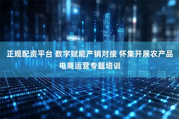 正规配资平台 数字赋能产销对接 怀集开展农产品电商运营专题培训