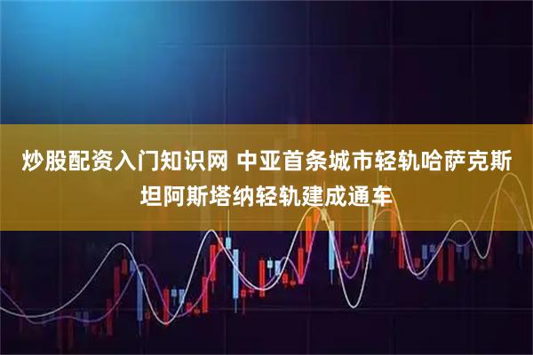 炒股配资入门知识网 中亚首条城市轻轨哈萨克斯坦阿斯塔纳轻轨建成通车