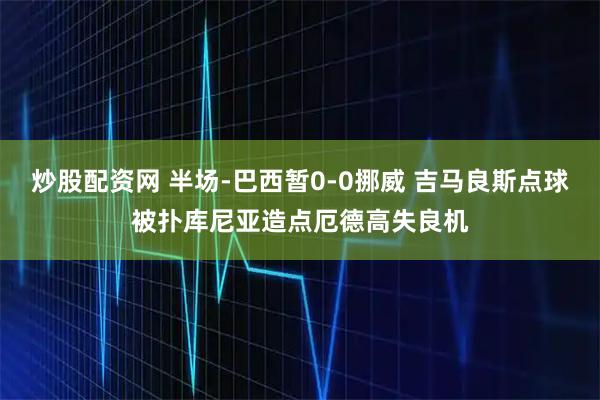 炒股配资网 半场-巴西暂0-0挪威 吉马良斯点球被扑库尼亚造点厄德高失良机