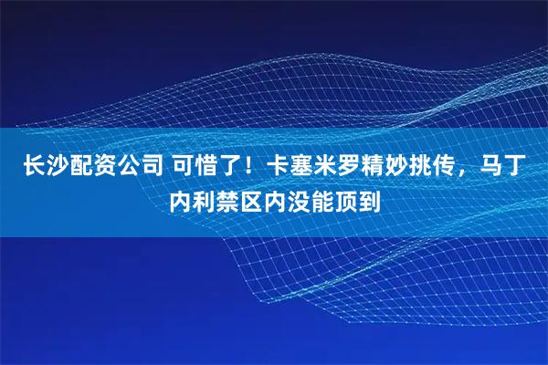 长沙配资公司 可惜了！卡塞米罗精妙挑传，马丁内利禁区内没能顶到