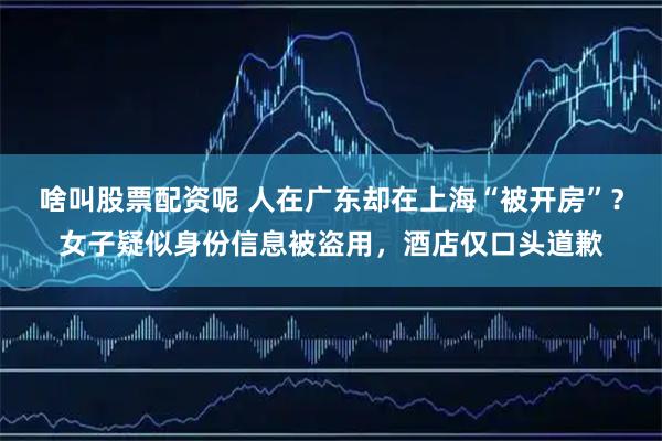 啥叫股票配资呢 人在广东却在上海“被开房”？女子疑似身份信息被盗用，酒店仅口头道歉