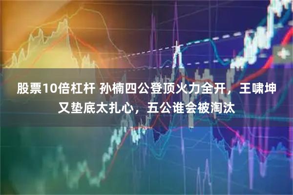 股票10倍杠杆 孙楠四公登顶火力全开，王啸坤又垫底太扎心，五公谁会被淘汰