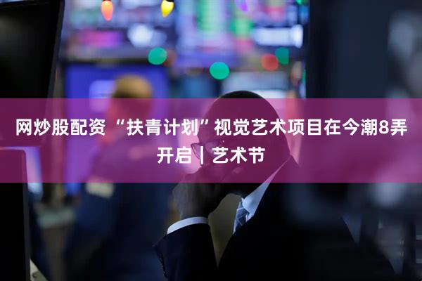 网炒股配资 “扶青计划”视觉艺术项目在今潮8弄开启｜艺术节