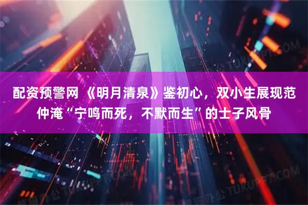 配资预警网 《明月清泉》鉴初心，双小生展现范仲淹“宁鸣而死，不默而生”的士子风骨