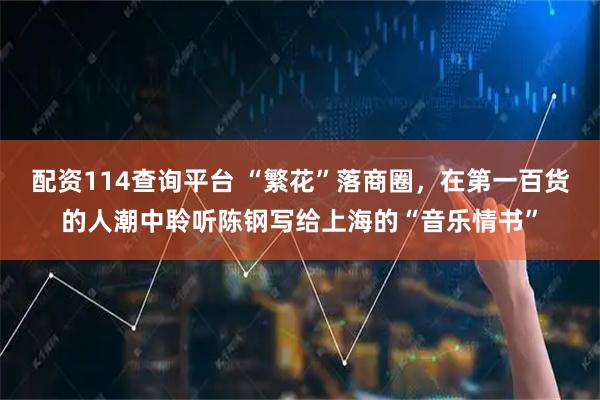 配资114查询平台 “繁花”落商圈,在第一百货的人潮中聆听陈钢写给上海的“音乐情书”